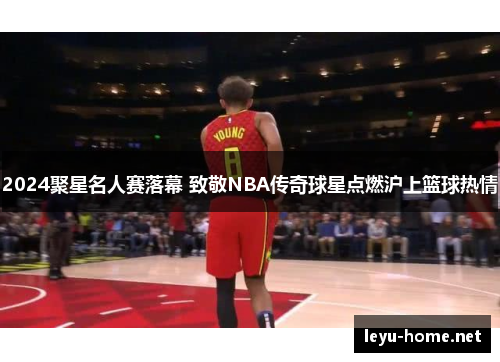 2024聚星名人赛落幕 致敬NBA传奇球星点燃沪上篮球热情